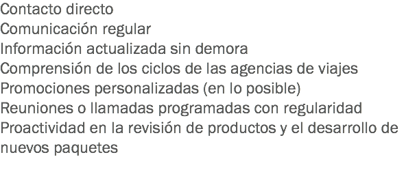 Contacto directo
Comunicación regular
Información actualizada sin demora
Comprensión de los ciclos de las agencias de viajes
Promociones personalizadas (en lo posible)
Reuniones o llamadas programadas con regularidad
Proactividad en la revisión de productos y el desarrollo de nuevos paquetes
