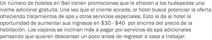 Un número de hoteles en Bali tienen promociones que le ofrecen a los huéspedes una noche adicional gratuita. Una vez que el cliente accede, el hotel busca potenciar la oferta ofreciendo tratamientos de spa y otros servicios especiales. Esto le da al hotel la oportunidad de aumentar sus ingresos en $30 - $40 por encima del precio de la habitación. Los viajeros se inclinan más a pagar por servicios de spa adicionales pensando que quieren descansar un poco antes de regresar a casa a trabajar.