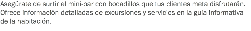 Asegúrate de surtir el mini-bar con bocadillos que tus clientes meta disfrutarán.
Ofrece información detalladas de excursiones y servicios en la guía informativa de la habitación.
