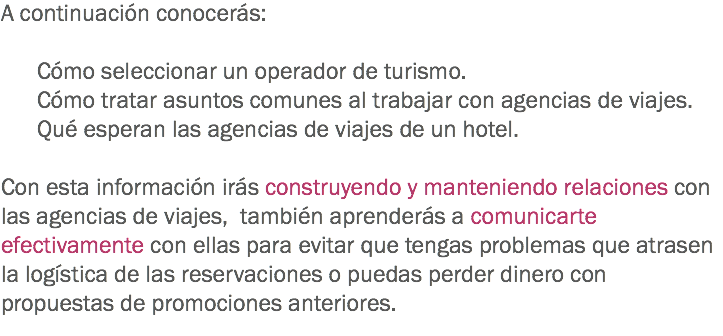 A continuación conocerás: Cómo seleccionar un operador de turismo. Cómo tratar asuntos comunes al trabajar con agencias de viajes. Qué esperan las agencias de viajes de un hotel. Con esta información irás construyendo y manteniendo relaciones con las agencias de viajes, también aprenderás a comunicarte efectivamente con ellas para evitar que tengas problemas que atrasen la logística de las reservaciones o puedas perder dinero con propuestas de promociones anteriores.
