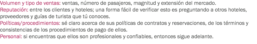 Volumen y tipo de ventas: ventas, número de pasajeros, magnitud y extensión del mercado.
Reputación: entre los clientes y hoteles; una forma fácil de verificar esto es preguntando a otros hoteles, proveedores y guías de turista que tú conoces.
Políticas/procedimientos: sé claro acerca de sus políticas de contratos y reservaciones, de los términos y consistencias de los procedimientos de pago de ellos.
Personal: si encuentras que ellos son profesionales y confiables, entonces sigue adelante. 