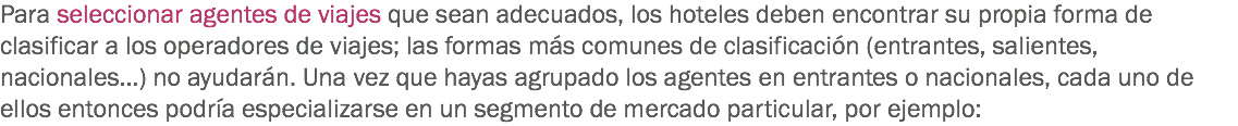 Para seleccionar agentes de viajes que sean adecuados, los hoteles deben encontrar su propia forma de clasificar a los operadores de viajes; las formas más comunes de clasificación (entrantes, salientes, nacionales…) no ayudarán. Una vez que hayas agrupado los agentes en entrantes o nacionales, cada uno de ellos entonces podría especializarse en un segmento de mercado particular, por ejemplo: