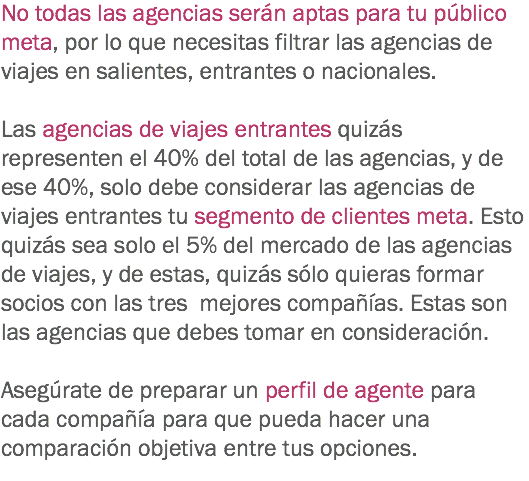 No todas las agencias serán aptas para tu público meta, por lo que necesitas filtrar las agencias de viajes en salientes, entrantes o nacionales. Las agencias de viajes entrantes quizás representen el 40% del total de las agencias, y de ese 40%, solo debe considerar las agencias de viajes entrantes tu segmento de clientes meta. Esto quizás sea solo el 5% del mercado de las agencias de viajes, y de estas, quizás sólo quieras formar socios con las tres mejores compañías. Estas son las agencias que debes tomar en consideración. Asegúrate de preparar un perfil de agente para cada compañía para que pueda hacer una comparación objetiva entre tus opciones.
