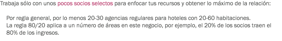 Trabaja sólo con unos pocos socios selectos para enfocar tus recursos y obtener lo máximo de la relación: Por regla general, por lo menos 20-30 agencias regulares para hoteles con 20-60 habitaciones. La regla 80/20 aplica a un número de áreas en este negocio, por ejemplo, el 20% de los socios traen el 80% de los ingresos.
