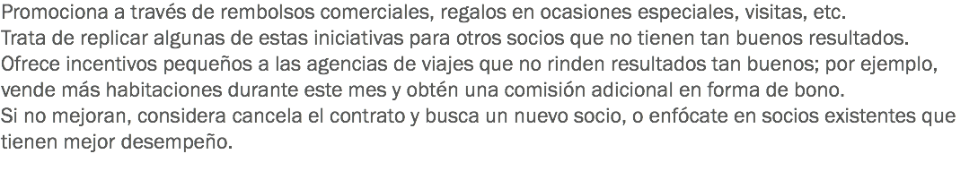 Promociona a través de rembolsos comerciales, regalos en ocasiones especiales, visitas, etc.
Trata de replicar algunas de estas iniciativas para otros socios que no tienen tan buenos resultados.
Ofrece incentivos pequeños a las agencias de viajes que no rinden resultados tan buenos; por ejemplo, vende más habitaciones durante este mes y obtén una comisión adicional en forma de bono.
Si no mejoran, considera cancela el contrato y busca un nuevo socio, o enfócate en socios existentes que tienen mejor desempeño.
