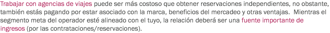 Trabajar con agencias de viajes puede ser más costoso que obtener reservaciones independientes, no obstante, también estás pagando por estar asociado con la marca, beneficios del mercadeo y otras ventajas. Mientras el segmento meta del operador esté alineado con el tuyo, la relación deberá ser una fuente importante de ingresos (por las contrataciones/reservaciones).