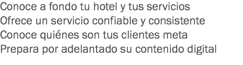 Conoce a fondo tu hotel y tus servicios
Ofrece un servicio confiable y consistente
Conoce quiénes son tus clientes meta
Prepara por adelantado su contenido digital
