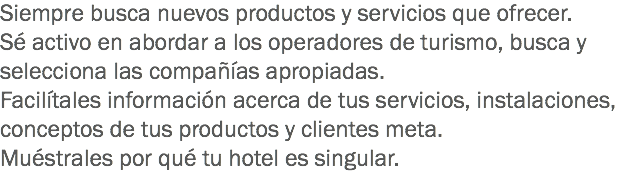 Siempre busca nuevos productos y servicios que ofrecer.
Sé activo en abordar a los operadores de turismo, busca y selecciona las compañías apropiadas.
Facilítales información acerca de tus servicios, instalaciones, conceptos de tus productos y clientes meta.
Muéstrales por qué tu hotel es singular.
