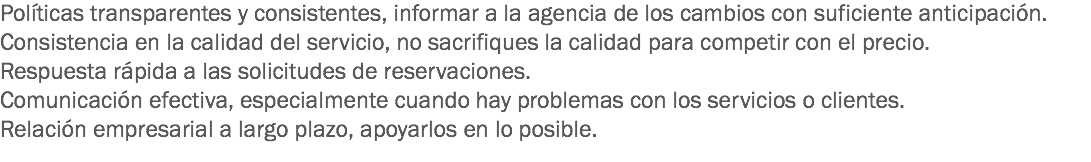 Políticas transparentes y consistentes, informar a la agencia de los cambios con suficiente anticipación.
Consistencia en la calidad del servicio, no sacrifiques la calidad para competir con el precio.
Respuesta rápida a las solicitudes de reservaciones.
Comunicación efectiva, especialmente cuando hay problemas con los servicios o clientes.
Relación empresarial a largo plazo, apoyarlos en lo posible.
