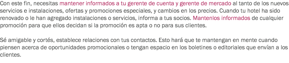 Con este fin, necesitas mantener informados a tu gerente de cuenta y gerente de mercado al tanto de los nuevos servicios e instalaciones, ofertas y promociones especiales, y cambios en los precios. Cuando tu hotel ha sido renovado o le han agregado instalaciones o servicios, informa a tus socios. Mantenlos informados de cualquier promoción para que ellos decidan si la promoción es apta o no para sus clientes. Sé amigable y cortés, establece relaciones con tus contactos. Esto hará que te mantengan en mente cuando piensen acerca de oportunidades promocionales o tengan espacio en los boletines o editoriales que envían a los clientes.
