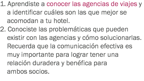 1. Aprendiste a conocer las agencias de viajes y a identificar cuáles son las que mejor se acomodan a tu hotel.
2. Conociste las problemáticas que pueden existir con las agencias y cómo solucionarlas. Recuerda que la comunicación efectiva es muy importante para lograr tener una relación duradera y benéfica para ambos socios.
