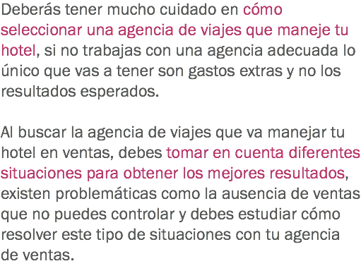 Deberás tener mucho cuidado en cómo seleccionar una agencia de viajes que maneje tu hotel, si no trabajas con una agencia adecuada lo único que vas a tener son gastos extras y no los resultados esperados. Al buscar la agencia de viajes que va manejar tu hotel en ventas, debes tomar en cuenta diferentes situaciones para obtener los mejores resultados, existen problemáticas como la ausencia de ventas que no puedes controlar y debes estudiar cómo resolver este tipo de situaciones con tu agencia de ventas.
