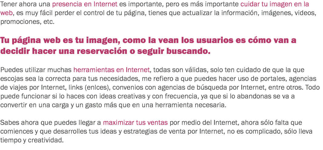 Tener ahora una presencia en Internet es importante, pero es más importante cuidar tu imagen en la web, es muy fácil perder el control de tu página, tienes que actualizar la información, imágenes, videos, promociones, etc. Tu página web es tu imagen, como la vean los usuarios es cómo van a decidir hacer una reservación o seguir buscando. Puedes utilizar muchas herramientas en Internet, todas son válidas, solo ten cuidado de que la que escojas sea la correcta para tus necesidades, me refiero a que puedes hacer uso de portales, agencias de viajes por Internet, links (enlces), convenios con agencias de búsqueda por Internet, entre otros. Todo puede funcionar si lo haces con ideas creativas y con frecuencia, ya que si lo abandonas se va a convertir en una carga y un gasto más que en una herramienta necesaria. Sabes ahora que puedes llegar a maximizar tus ventas por medio del Internet, ahora sólo falta que comiences y que desarrolles tus ideas y estrategias de venta por Internet, no es complicado, sólo lleva tiempo y creatividad.
