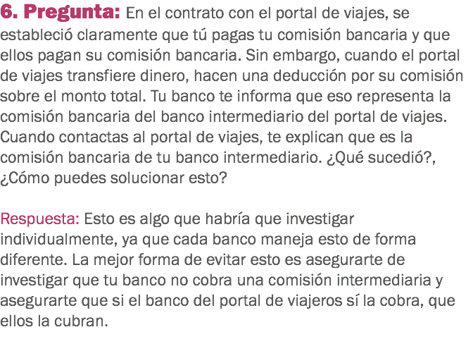 6. Pregunta: En el contrato con el portal de viajes, se estableció claramente que tú pagas tu comisión bancaria y que ellos pagan su comisión bancaria. Sin embargo, cuando el portal de viajes transfiere dinero, hacen una deducción por su comisión sobre el monto total. Tu banco te informa que eso representa la comisión bancaria del banco intermediario del portal de viajes. Cuando contactas al portal de viajes, te explican que es la comisión bancaria de tu banco intermediario. ¿Qué sucedió?, ¿Cómo puedes solucionar esto? Respuesta: Esto es algo que habría que investigar individualmente, ya que cada banco maneja esto de forma diferente. La mejor forma de evitar esto es asegurarte de investigar que tu banco no cobra una comisión intermediaria y asegurarte que si el banco del portal de viajeros sí la cobra, que ellos la cubran.
