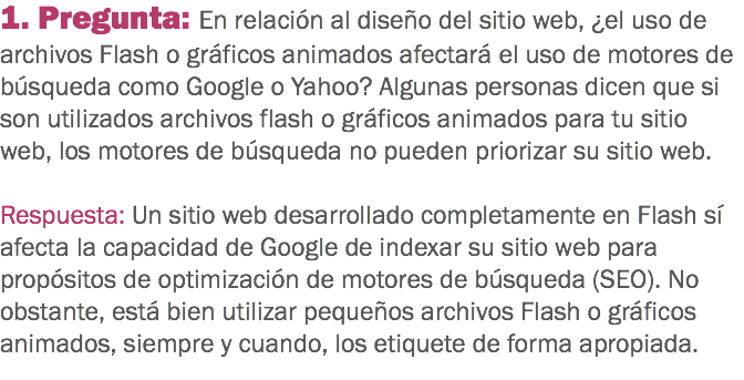 1. Pregunta: En relación al diseño del sitio web, ¿el uso de archivos Flash o gráficos animados afectará el uso de motores de búsqueda como Google o Yahoo? Algunas personas dicen que si son utilizados archivos flash o gráficos animados para tu sitio web, los motores de búsqueda no pueden priorizar su sitio web. Respuesta: Un sitio web desarrollado completamente en Flash sí afecta la capacidad de Google de indexar su sitio web para propósitos de optimización de motores de búsqueda (SEO). No obstante, está bien utilizar pequeños archivos Flash o gráficos animados, siempre y cuando, los etiquete de forma apropiada.
