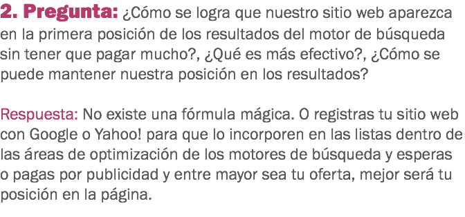 2. Pregunta: ¿Cómo se logra que nuestro sitio web aparezca en la primera posición de los resultados del motor de búsqueda sin tener que pagar mucho?, ¿Qué es más efectivo?, ¿Cómo se puede mantener nuestra posición en los resultados? Respuesta: No existe una fórmula mágica. O registras tu sitio web con Google o Yahoo! para que lo incorporen en las listas dentro de las áreas de optimización de los motores de búsqueda y esperas o pagas por publicidad y entre mayor sea tu oferta, mejor será tu posición en la página.
