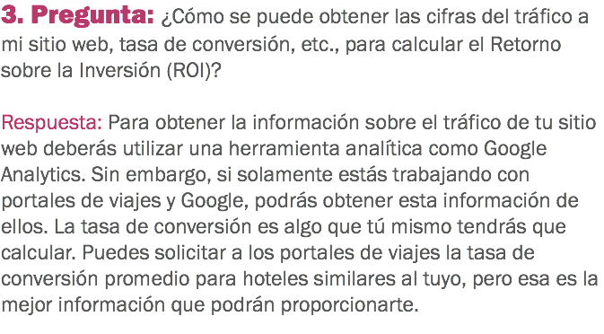 3. Pregunta: ¿Cómo se puede obtener las cifras del tráfico a mi sitio web, tasa de conversión, etc., para calcular el Retorno sobre la Inversión (ROI)? Respuesta: Para obtener la información sobre el tráfico de tu sitio web deberás utilizar una herramienta analítica como Google Analytics. Sin embargo, si solamente estás trabajando con portales de viajes y Google, podrás obtener esta información de ellos. La tasa de conversión es algo que tú mismo tendrás que calcular. Puedes solicitar a los portales de viajes la tasa de conversión promedio para hoteles similares al tuyo, pero esa es la mejor información que podrán proporcionarte.
