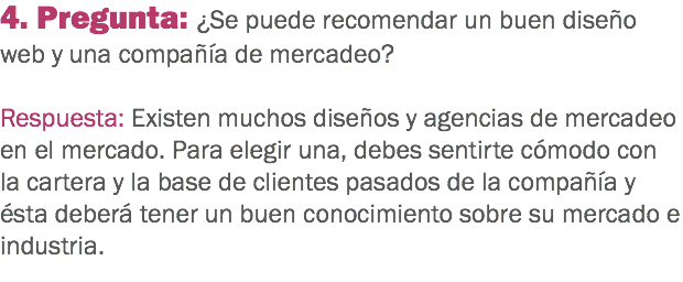 4. Pregunta: ¿Se puede recomendar un buen diseño web y una compañía de mercadeo? Respuesta: Existen muchos diseños y agencias de mercadeo en el mercado. Para elegir una, debes sentirte cómodo con la cartera y la base de clientes pasados de la compañía y ésta deberá tener un buen conocimiento sobre su mercado e industria.
