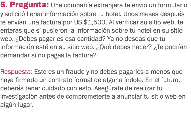 5. Pregunta: Una compañía extranjera te envió un formulario y solicitó llenar información sobre tu hotel. Unos meses después te envían una factura por US $1,500. Al verificar su sitio web, te enteras que sí pusieron la información sobre tu hotel en su sitio web. ¿Debes pagarles esa cantidad? Ya no deseas que tu información esté en su sitio web. ¿Qué debes hacer? ¿Te podrían demandar si no pagas la factura? Respuesta: Esto es un fraude y no debes pagarles a menos que haya firmado un contrato formal de alguna índole. En el futuro, deberás tener cuidado con esto. Asegúrate de realizar tu investigación antes de comprometerte a anunciar tu sitio web en algún lugar.
