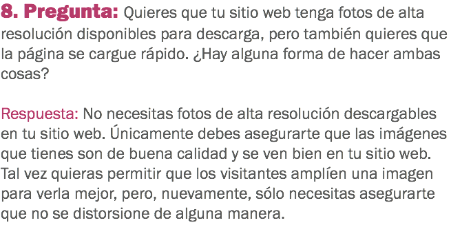 8. Pregunta: Quieres que tu sitio web tenga fotos de alta resolución disponibles para descarga, pero también quieres que la página se cargue rápido. ¿Hay alguna forma de hacer ambas cosas? Respuesta: No necesitas fotos de alta resolución descargables en tu sitio web. Únicamente debes asegurarte que las imágenes que tienes son de buena calidad y se ven bien en tu sitio web. Tal vez quieras permitir que los visitantes amplíen una imagen para verla mejor, pero, nuevamente, sólo necesitas asegurarte que no se distorsione de alguna manera.
