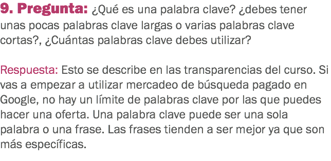 9. Pregunta: ¿Qué es una palabra clave? ¿debes tener unas pocas palabras clave largas o varias palabras clave cortas?, ¿Cuántas palabras clave debes utilizar? Respuesta: Esto se describe en las transparencias del curso. Si vas a empezar a utilizar mercadeo de búsqueda pagado en Google, no hay un límite de palabras clave por las que puedes hacer una oferta. Una palabra clave puede ser una sola palabra o una frase. Las frases tienden a ser mejor ya que son más específicas.
