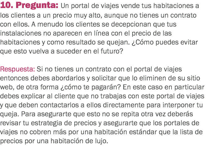 10. Pregunta: Un portal de viajes vende tus habitaciones a los clientes a un precio muy alto, aunque no tienes un contrato con ellos. A menudo los clientes se decepcionan que tus instalaciones no aparecen en línea con el precio de las habitaciones y como resultado se quejan. ¿Cómo puedes evitar que esto vuelva a suceder en el futuro? Respuesta: Si no tienes un contrato con el portal de viajes entonces debes abordarlos y solicitar que lo eliminen de su sitio web, de otra forma ¿cómo te pagarán? En este caso en particular debes explicar al cliente que no trabajas con este portal de viajes y que deben contactarlos a ellos directamente para interponer tu queja. Para asegurarte que esto no se repita otra vez deberás revisar tu estrategia de precios y asegurarte que los portales de viajes no cobren más por una habitación estándar que la lista de precios por una habitación de lujo.
