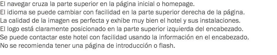 El navegar cruza la parte superior en la página inicial o homepage.
El idioma se puede cambiar con facilidad en la parte superior derecha de la página.
La calidad de la imagen es perfecta y exhibe muy bien el hotel y sus instalaciones.
El logo está claramente posicionado en la parte superior izquierda del encabezado.
Se puede contactar este hotel con facilidad usando la información en el encabezado.
No se recomienda tener una página de introducción o flash.
