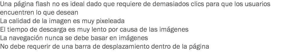 Una página flash no es ideal dado que requiere de demasiados clics para que los usuarios encuentren lo que desean
La calidad de la imagen es muy pixeleada
El tiempo de descarga es muy lento por causa de las imágenes
La navegación nunca se debe basar en imágenes
No debe requerir de una barra de desplazamiento dentro de la página
