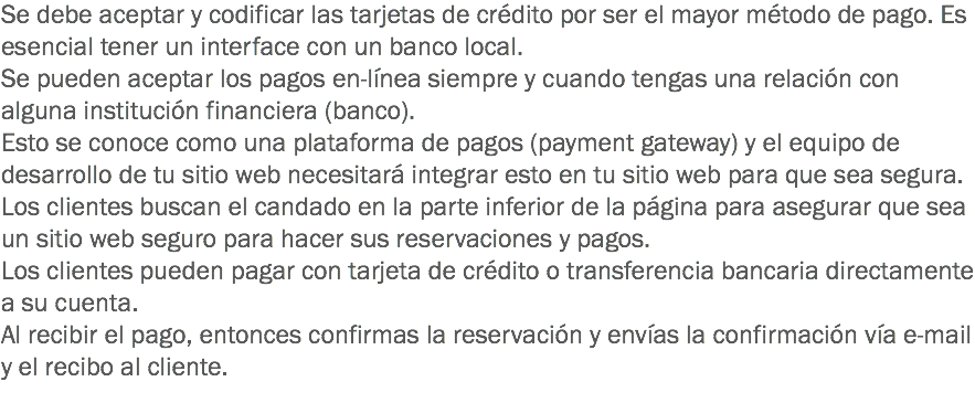 Se debe aceptar y codificar las tarjetas de crédito por ser el mayor método de pago. Es esencial tener un interface con un banco local.
Se pueden aceptar los pagos en-línea siempre y cuando tengas una relación con alguna institución financiera (banco).
Esto se conoce como una plataforma de pagos (payment gateway) y el equipo de desarrollo de tu sitio web necesitará integrar esto en tu sitio web para que sea segura.
Los clientes buscan el candado en la parte inferior de la página para asegurar que sea un sitio web seguro para hacer sus reservaciones y pagos.
Los clientes pueden pagar con tarjeta de crédito o transferencia bancaria directamente a su cuenta.
Al recibir el pago, entonces confirmas la reservación y envías la confirmación vía e-mail y el recibo al cliente.
