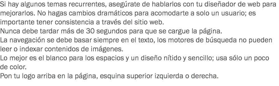 Si hay algunos temas recurrentes, asegúrate de hablarlos con tu diseñador de web para mejorarlos. No hagas cambios dramáticos para acomodarte a solo un usuario; es importante tener consistencia a través del sitio web.
Nunca debe tardar más de 30 segundos para que se cargue la página.
La navegación se debe basar siempre en el texto, los motores de búsqueda no pueden leer o indexar contenidos de imágenes.
Lo mejor es el blanco para los espacios y un diseño nítido y sencillo; usa sólo un poco de color.
Pon tu logo arriba en la página, esquina superior izquierda o derecha.
