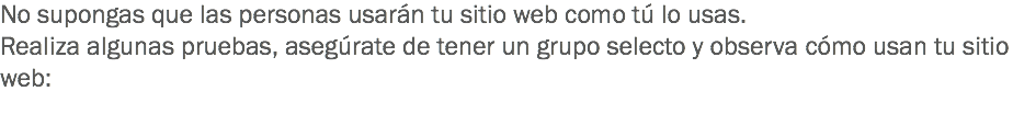 No supongas que las personas usarán tu sitio web como tú lo usas.
Realiza algunas pruebas, asegúrate de tener un grupo selecto y observa cómo usan tu sitio web:
