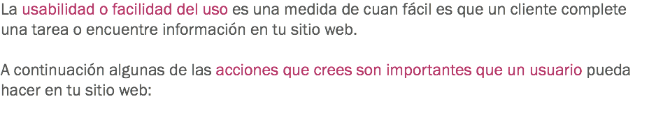 La usabilidad o facilidad del uso es una medida de cuan fácil es que un cliente complete una tarea o encuentre información en tu sitio web. A continuación algunas de las acciones que crees son importantes que un usuario pueda hacer en tu sitio web:
