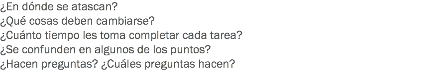 ¿En dónde se atascan?
¿Qué cosas deben cambiarse?
¿Cuánto tiempo les toma completar cada tarea?
¿Se confunden en algunos de los puntos?
¿Hacen preguntas? ¿Cuáles preguntas hacen?
