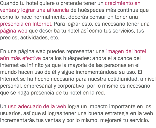 Cuando tu hotel quiere o pretende tener un crecimiento en ventas y lograr una afluencia de huéspedes más continua que como lo hace normalmente, deberás pensar en tener una presencia en Internet. Para lograr esto, es necesario tener una página web que describa tu hotel así como tus servicios, tus precios, actividades, etc. En una página web puedes representar una imagen del hotel aún más efectiva para los huéspedes; ahora el alcance del Internet es infinito ya que la mayoría de las personas en el mundo hacen uso de él y sigue incrementándose su uso. El Internet se ha hecho necesario para nuestra cotidianidad, a nivel personal, empresarial y corporativo, por lo mismo es necesario que se haga presencia de tu hotel en la red. Un uso adecuado de la web logra un impacto importante en los usuarios, así que si logras tener una buena estrategia en la web incrementarás tus ventas y por lo mismo, mejorará tu servicio.
