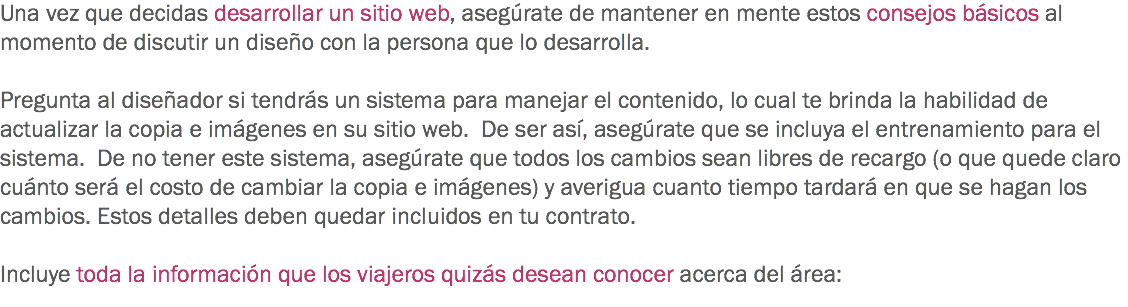 Una vez que decidas desarrollar un sitio web, asegúrate de mantener en mente estos consejos básicos al momento de discutir un diseño con la persona que lo desarrolla. Pregunta al diseñador si tendrás un sistema para manejar el contenido, lo cual te brinda la habilidad de actualizar la copia e imágenes en su sitio web. De ser así, asegúrate que se incluya el entrenamiento para el sistema. De no tener este sistema, asegúrate que todos los cambios sean libres de recargo (o que quede claro cuánto será el costo de cambiar la copia e imágenes) y averigua cuanto tiempo tardará en que se hagan los cambios. Estos detalles deben quedar incluidos en tu contrato. Incluye toda la información que los viajeros quizás desean conocer acerca del área:
