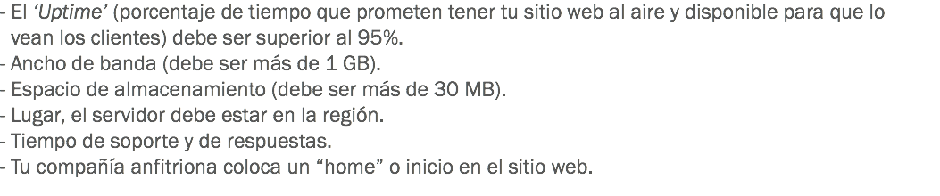 - El ‘Uptime’ (porcentaje de tiempo que prometen tener tu sitio web al aire y disponible para que lo vean los clientes) debe ser superior al 95%.
- Ancho de banda (debe ser más de 1 GB).
- Espacio de almacenamiento (debe ser más de 30 MB).
- Lugar, el servidor debe estar en la región.
- Tiempo de soporte y de respuestas.
- Tu compañía anfitriona coloca un “home” o inicio en el sitio web.
