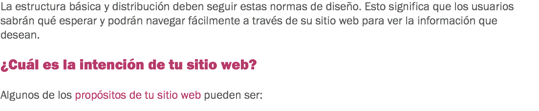 La estructura básica y distribución deben seguir estas normas de diseño. Esto significa que los usuarios sabrán qué esperar y podrán navegar fácilmente a través de su sitio web para ver la información que desean. ¿Cuál es la intención de tu sitio web? Algunos de los propósitos de tu sitio web pueden ser:
