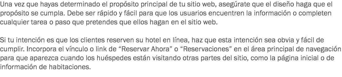 Una vez que hayas determinado el propósito principal de tu sitio web, asegúrate que el diseño haga que el propósito se cumpla. Debe ser rápido y fácil para que los usuarios encuentren la información o completen cualquier tarea o paso que pretendes que ellos hagan en el sitio web. Si tu intención es que los clientes reserven su hotel en línea, haz que esta intención sea obvia y fácil de cumplir. Incorpora el vínculo o link de “Reservar Ahora” o “Reservaciones” en el área principal de navegación para que aparezca cuando los huéspedes están visitando otras partes del sitio, como la página inicial o de información de habitaciones. 