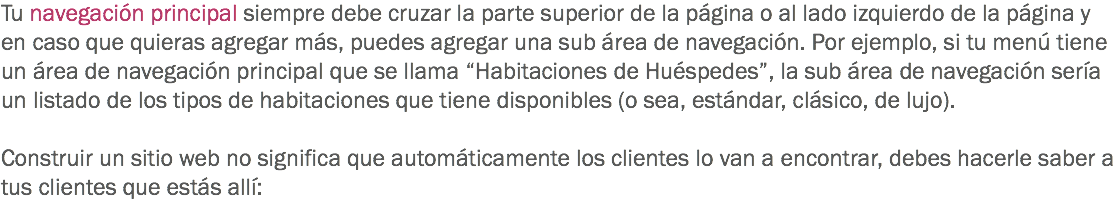 Tu navegación principal siempre debe cruzar la parte superior de la página o al lado izquierdo de la página y en caso que quieras agregar más, puedes agregar una sub área de navegación. Por ejemplo, si tu menú tiene un área de navegación principal que se llama “Habitaciones de Huéspedes”, la sub área de navegación sería un listado de los tipos de habitaciones que tiene disponibles (o sea, estándar, clásico, de lujo). Construir un sitio web no significa que automáticamente los clientes lo van a encontrar, debes hacerle saber a tus clientes que estás allí:
