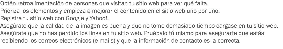 Obtén retroalimentación de personas que visitan tu sitio web para ver qué falta.
Prioriza los elementos y empieza a mejorar el contenido en el sitio web uno por uno.
Registra tu sitio web con Google y Yahoo!.
Asegúrate que la calidad de la imagen es buena y que no tome demasiado tiempo cargase en tu sitio web.
Asegúrate que no has perdido los links en tu sitio web. Pruébalo tú mismo para asegurarte que estás recibiendo los correos electrónicos (e-mails) y que la información de contacto es la correcta.
