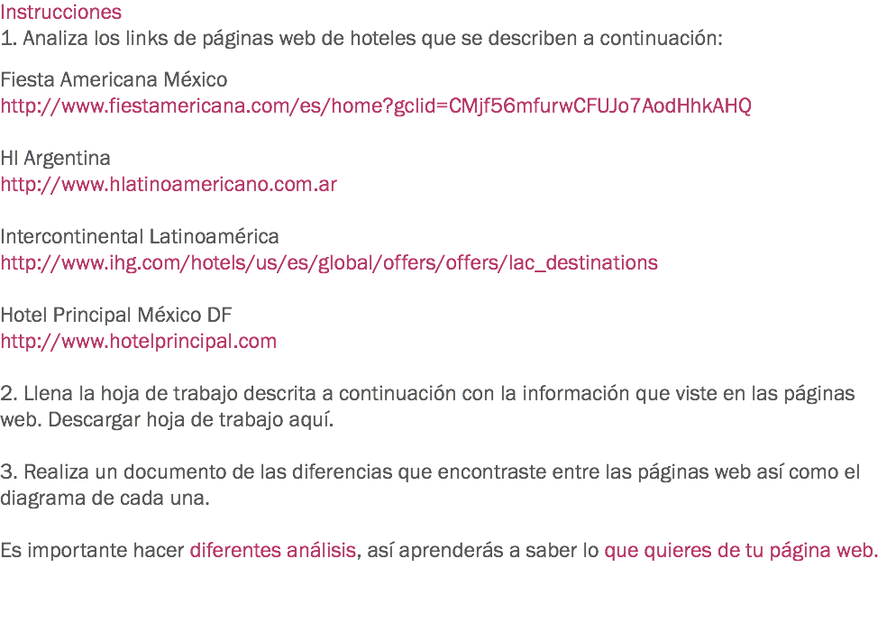 Instrucciones
1. Analiza los links de páginas web de hoteles que se describen a continuación: Fiesta Americana México
http://www.fiestamericana.com/es/home?gclid=CMjf56mfurwCFUJo7AodHhkAHQ Hl Argentina
http://www.hlatinoamericano.com.ar Intercontinental Latinoamérica
http://www.ihg.com/hotels/us/es/global/offers/offers/lac_destinations Hotel Principal México DF
http://www.hotelprincipal.com 2. Llena la hoja de trabajo descrita a continuación con la información que viste en las páginas web. Descargar hoja de trabajo aquí. 3. Realiza un documento de las diferencias que encontraste entre las páginas web así como el diagrama de cada una. Es importante hacer diferentes análisis, así aprenderás a saber lo que quieres de tu página web. 