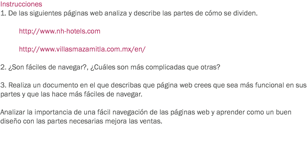 Instrucciones
1. De las siguientes páginas web analiza y describe las partes de cómo se dividen. http://www.nh-hotels.com http://www.villasmazamitla.com.mx/en/ 2. ¿Son fáciles de navegar?, ¿Cuáles son más complicadas que otras? 3. Realiza un documento en el que describas que página web crees que sea más funcional en sus partes y que las hace más fáciles de navegar. Analizar la importancia de una fácil navegación de las páginas web y aprender como un buen diseño con las partes necesarias mejora las ventas. 