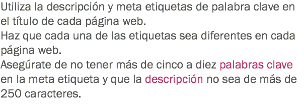 Utiliza la descripción y meta etiquetas de palabra clave en el título de cada página web. Haz que cada una de las etiquetas sea diferentes en cada página web.
Asegúrate de no tener más de cinco a diez palabras clave en la meta etiqueta y que la descripción no sea de más de 250 caracteres.
