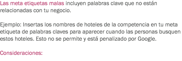 Las meta etiquetas malas incluyen palabras clave que no están relacionadas con tu negocio. Ejemplo: Insertas los nombres de hoteles de la competencia en tu meta etiqueta de palabras claves para aparecer cuando las personas busquen estos hoteles. Esto no se permite y está penalizado por Google. Consideraciones: 