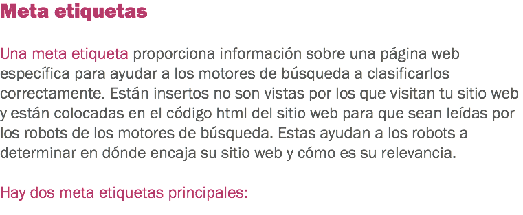 Meta etiquetas Una meta etiqueta proporciona información sobre una página web específica para ayudar a los motores de búsqueda a clasificarlos correctamente. Están insertos no son vistas por los que visitan tu sitio web y están colocadas en el código html del sitio web para que sean leídas por los robots de los motores de búsqueda. Estas ayudan a los robots a determinar en dónde encaja su sitio web y cómo es su relevancia. Hay dos meta etiquetas principales:
