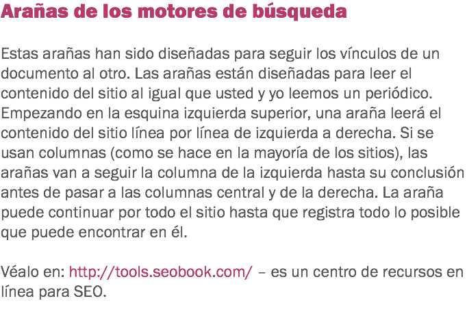 Arañas de los motores de búsqueda Estas arañas han sido diseñadas para seguir los vínculos de un documento al otro. Las arañas están diseñadas para leer el contenido del sitio al igual que usted y yo leemos un periódico. Empezando en la esquina izquierda superior, una araña leerá el contenido del sitio línea por línea de izquierda a derecha. Si se usan columnas (como se hace en la mayoría de los sitios), las arañas van a seguir la columna de la izquierda hasta su conclusión antes de pasar a las columnas central y de la derecha. La araña puede continuar por todo el sitio hasta que registra todo lo posible que puede encontrar en él. Véalo en: http://tools.seobook.com/ – es un centro de recursos en línea para SEO.
