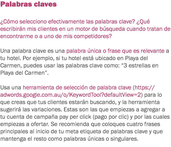 Palabras claves ¿Cómo selecciono efectivamente las palabras clave? ¿Qué escribirán mis clientes en un motor de búsqueda cuando tratan de encontrarme o a uno de mis competidores? Una palabra clave es una palabra única o frase que es relevante a tu hotel. Por ejemplo, si tu hotel está ubicado en Playa del Carmen, puedes usar las palabras clave como: “3 estrellas en Playa del Carmen”. Usa una herramienta de selección de palabra clave (https://adwords.google.com.au/o/KeywordTool?defaultView=2) para lo que creas que tus clientes estarán buscando, y la herramienta sugerirá las variaciones. Estas son las que empiezas a agregar a tu cuenta de campaña pay per click (pago por clic) y por las cuales empiezas a ofertar. Se recomienda que coloques cuatro frases principales al inicio de tu meta etiqueta de palabras clave y que mantenga el resto como palabras únicas o singulares.
