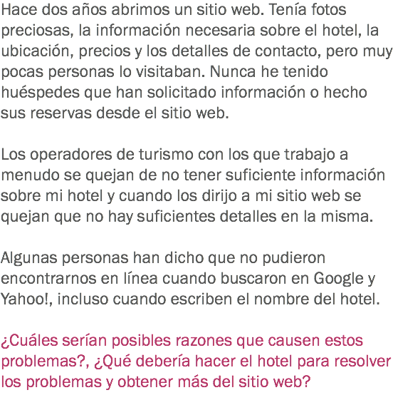 Hace dos años abrimos un sitio web. Tenía fotos preciosas, la información necesaria sobre el hotel, la ubicación, precios y los detalles de contacto, pero muy pocas personas lo visitaban. Nunca he tenido huéspedes que han solicitado información o hecho sus reservas desde el sitio web. Los operadores de turismo con los que trabajo a menudo se quejan de no tener suficiente información sobre mi hotel y cuando los dirijo a mi sitio web se quejan que no hay suficientes detalles en la misma. Algunas personas han dicho que no pudieron encontrarnos en línea cuando buscaron en Google y Yahoo!, incluso cuando escriben el nombre del hotel. ¿Cuáles serían posibles razones que causen estos problemas?, ¿Qué debería hacer el hotel para resolver los problemas y obtener más del sitio web?
