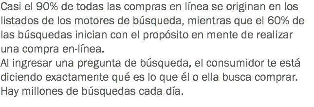 Casi el 90% de todas las compras en línea se originan en los listados de los motores de búsqueda, mientras que el 60% de las búsquedas inician con el propósito en mente de realizar una compra en-línea.
Al ingresar una pregunta de búsqueda, el consumidor te está diciendo exactamente qué es lo que él o ella busca comprar.
Hay millones de búsquedas cada día.
