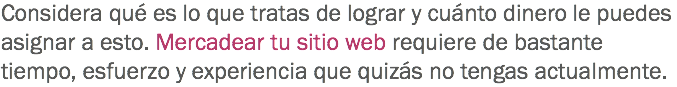 Considera qué es lo que tratas de lograr y cuánto dinero le puedes asignar a esto. Mercadear tu sitio web requiere de bastante tiempo, esfuerzo y experiencia que quizás no tengas actualmente. 